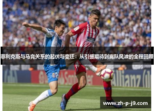 菲利克斯与马竞关系的起伏与变迁:从引援期待到离队风波的全程回顾 菲利克斯与马竞关系的起伏与变迁:从引援期待到离队风波的全程回顾