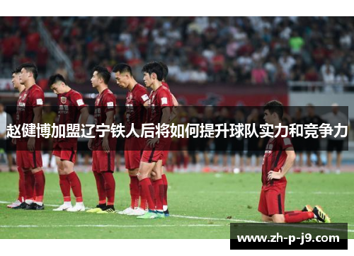 赵健博加盟辽宁铁人后将如何提升球队实力和竞争力 赵健博加盟辽宁铁人后将如何提升球队实力和竞争力