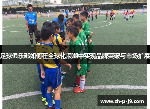 足球俱乐部如何在全球化浪潮中实现品牌突破与市场扩展 足球俱乐部如何在全球化浪潮中实现品牌突破与市场扩展