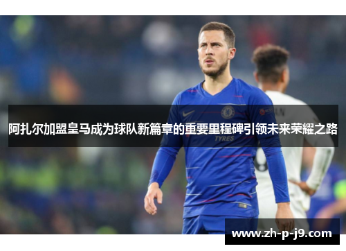 阿扎尔加盟皇马成为球队新篇章的重要里程碑引领未来荣耀之路 阿扎尔加盟皇马成为球队新篇章的重要里程碑引领未来荣耀之路