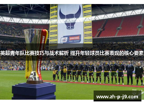 英超青年队比赛技巧与战术解析 提升年轻球员比赛表现的核心要素 英超青年队比赛技巧与战术解析 提升年轻球员比赛表现的核心要素