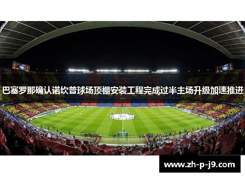 巴塞罗那确认诺坎普球场顶棚安装工程完成过半主场升级加速推进
