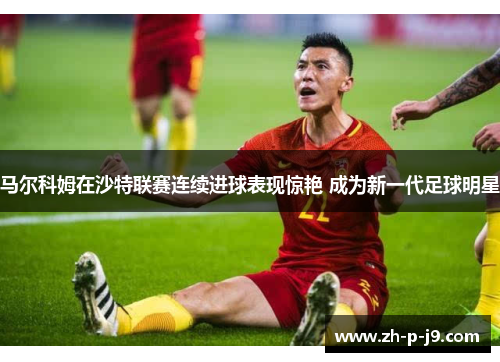 马尔科姆在沙特联赛连续进球表现惊艳 成为新一代足球明星 马尔科姆在沙特联赛连续进球表现惊艳 成为新一代足球明星